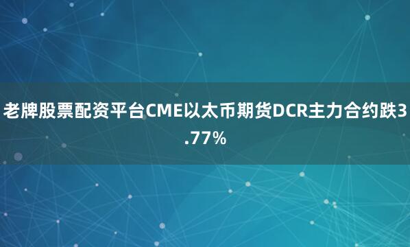 老牌股票配资平台CME以太币期货DCR主力合约跌3.77%