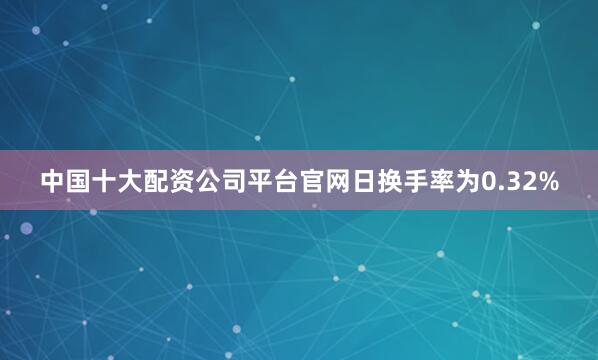 中国十大配资公司平台官网日换手率为0.32%