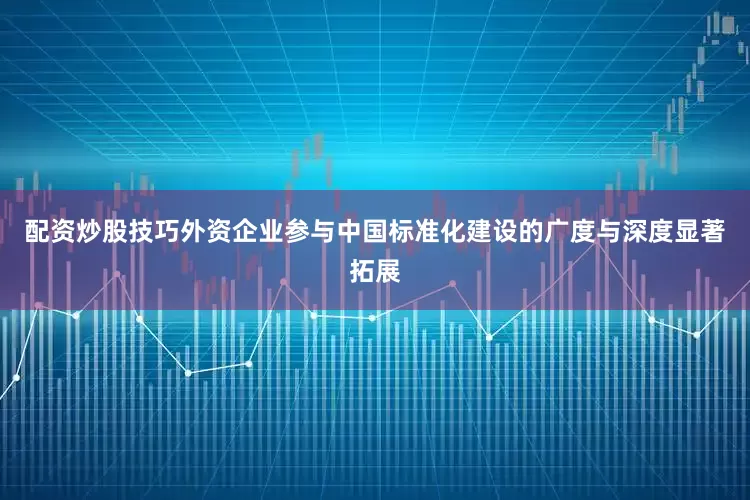 配资炒股技巧外资企业参与中国标准化建设的广度与深度显著拓展