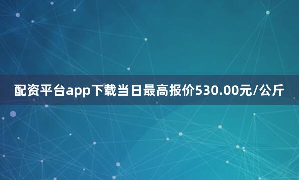 配资平台app下载当日最高报价530.00元/公斤