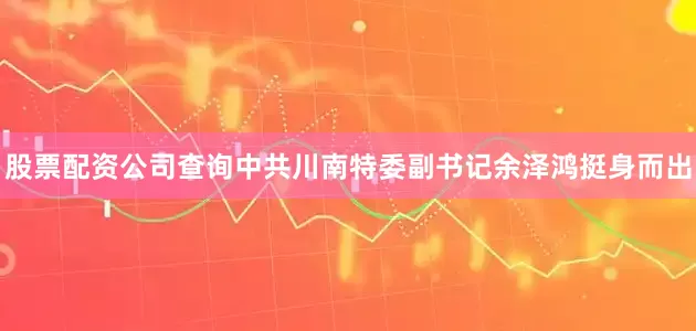 股票配资公司查询中共川南特委副书记余泽鸿挺身而出