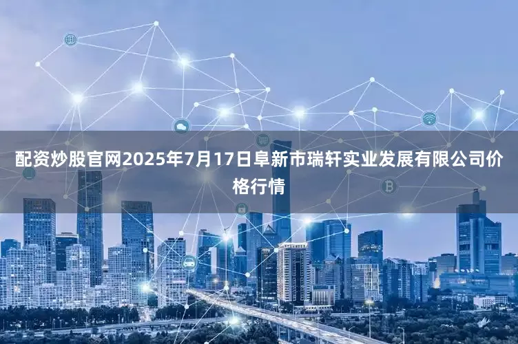 配资炒股官网2025年7月17日阜新市瑞轩实业发展有限公司价格行情