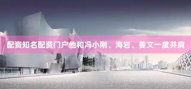 配资知名配资门户他和冯小刚、海岩、姜文一度并肩