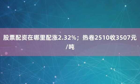 股票配资在哪里配涨2.32%；热卷2510收3507元/吨