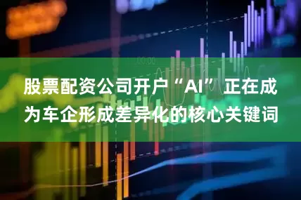 股票配资公司开户“AI” 正在成为车企形成差异化的核心关键词