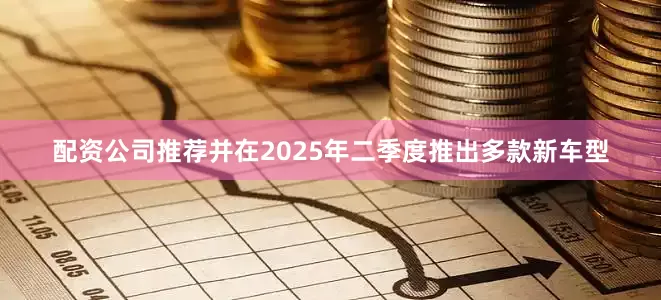 配资公司推荐并在2025年二季度推出多款新车型
