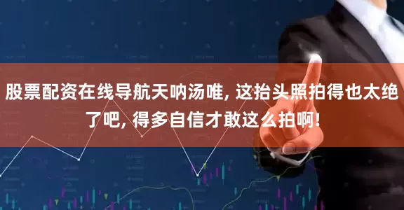 股票配资在线导航天呐汤唯, 这抬头照拍得也太绝了吧, 得多自信才敢这么拍啊!