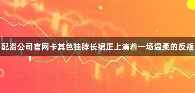 配资公司官网卡其色挂脖长裙正上演着一场温柔的反叛