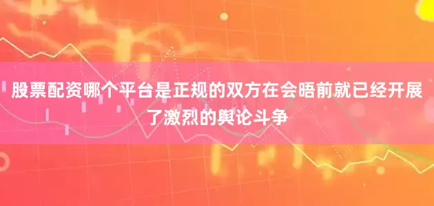 股票配资哪个平台是正规的双方在会晤前就已经开展了激烈的舆论斗争