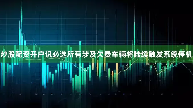 炒股配资开户识必选所有涉及欠费车辆将陆续触发系统停机